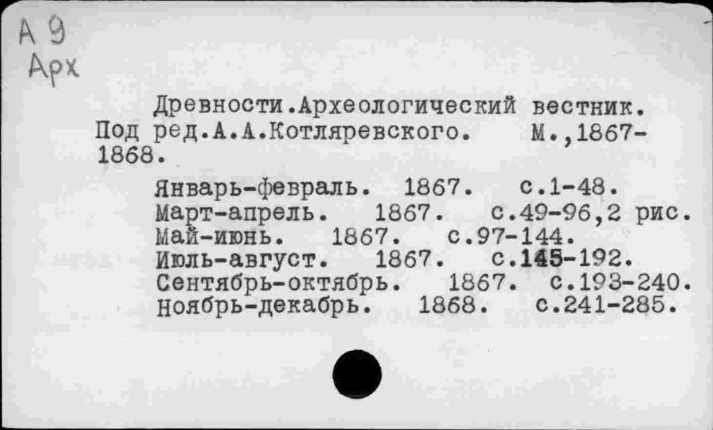 ﻿b s kpx.
Древности.Археологический вестник.
Под ред.А.А.Котляревского. М.,1867-1868.
Январь-февраль. 1867. с.1-48.
Март-апрель.	1867.	с.49-96,2 рис.
Май-июнь. 1867.	с.97-144.
Июль-август.	1867.	с.145-192.
Сентябрь-октябрь. 1867. с.193-240.
Ноябрь-декабрь. 1868. с.241-285.